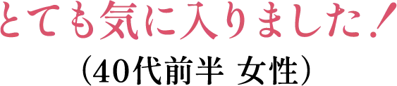 とても気に入りました！（40代前半 女性）